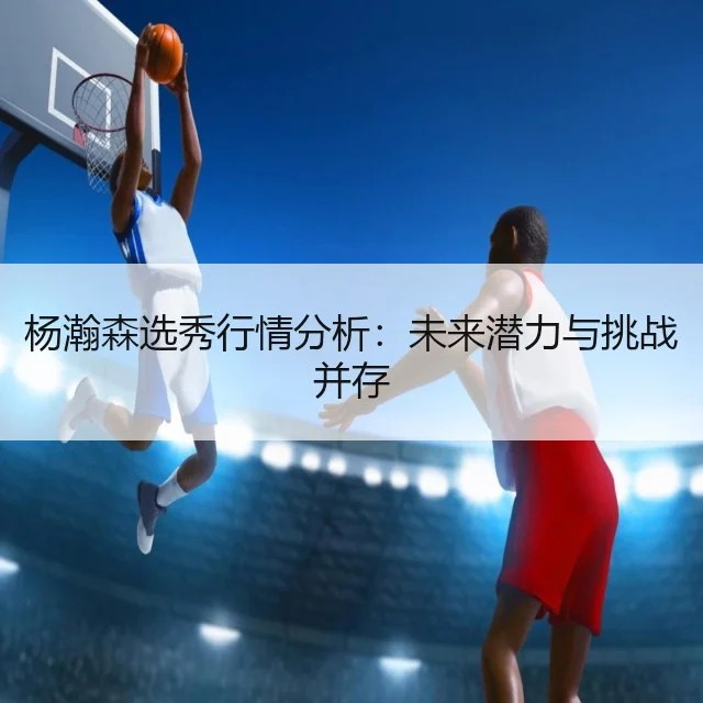 杨瀚森选秀行情分析：未来潜力与挑战并存